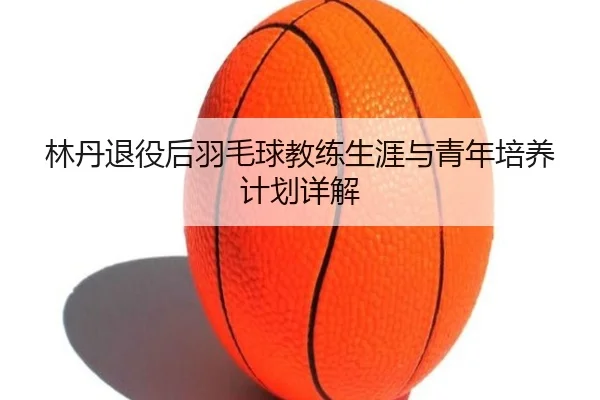 林丹退役后羽毛球教练生涯与青年培养计划详解